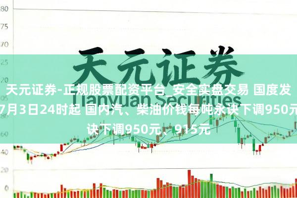 天元证券-正规股票配资平台_安全实盘交易 国度发改委：自7月3日24时起 国内汽、柴油价钱每吨永诀下调950元、915元