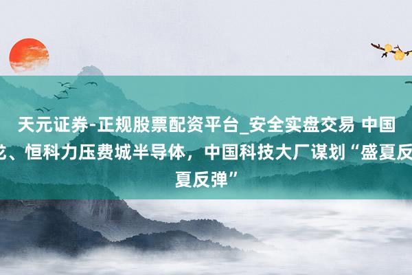 天元证券-正规股票配资平台_安全实盘交易 中国金龙、恒科力压费城半导体，中国科技大厂谋划“盛夏反弹”