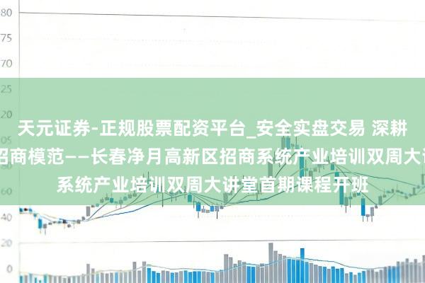 天元证券-正规股票配资平台_安全实盘交易 深耕产业赛说念 进修招商模范——长春净月高新区招商系统产业培训双周大讲堂首期课程开班