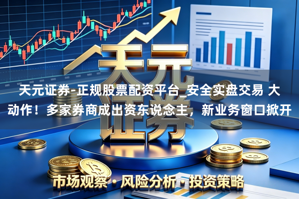 天元证券-正规股票配资平台_安全实盘交易 大动作！多家券商成出资东说念主，新业务窗口掀开