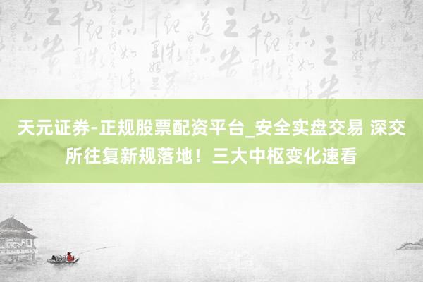 天元证券-正规股票配资平台_安全实盘交易 深交所往复新规落地！三大中枢变化速看