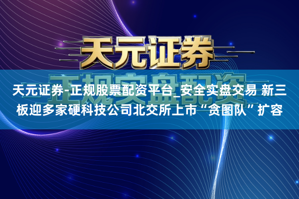 天元证券-正规股票配资平台_安全实盘交易 新三板迎多家硬科技公司北交所上市“贪图队”扩容