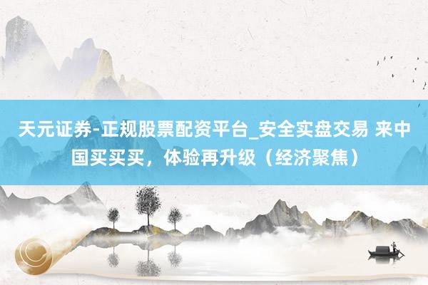 天元证券-正规股票配资平台_安全实盘交易 来中国买买买，体验再升级（经济聚焦）