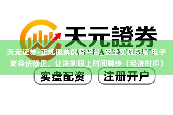 天元证券-正规股票配资平台_安全实盘交易 电子商务法修正，让法则跟上时间脚步（经济时评）