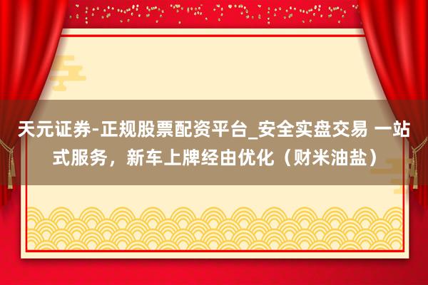 天元证券-正规股票配资平台_安全实盘交易 一站式服务，新车上牌经由优化（财米油盐）